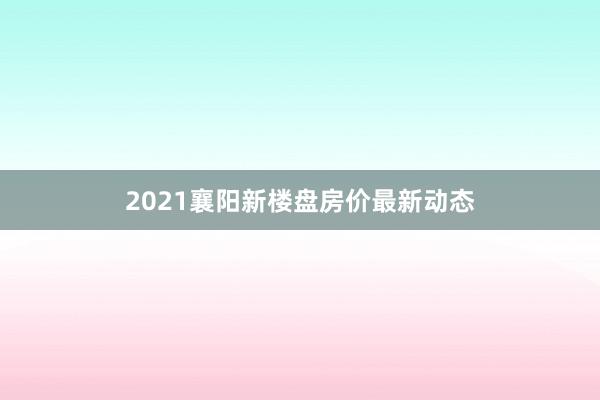 2021襄阳新楼盘房价最新动态